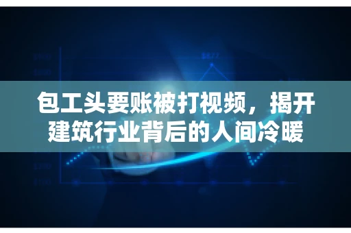 包工头要账被打视频，揭开建筑行业背后的人间冷暖